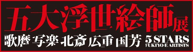 五大浮世絵師展 歌麿 写楽 北斎 広重 国芳 5STARS UKIYO-E ARTISTS